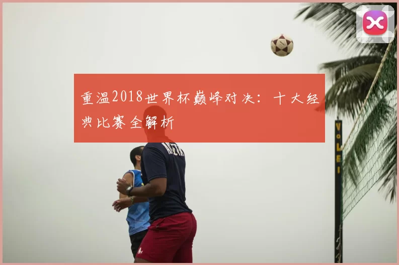 重温2018世界杯巅峰对决：十大经典比赛全解析