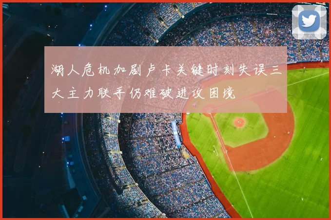 湖人危机加剧卢卡关键时刻失误三大主力联手仍难破进攻困境