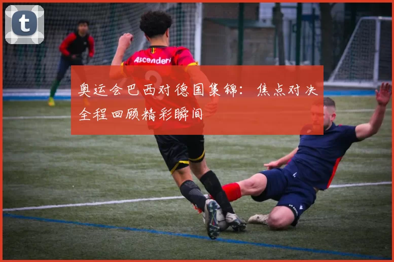 奥运会巴西对德国集锦：焦点对决全程回顾精彩瞬间