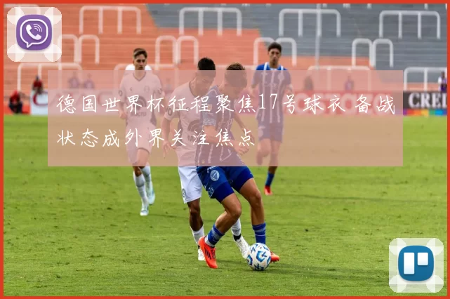德国世界杯征程聚焦17号球衣 备战状态成外界关注焦点