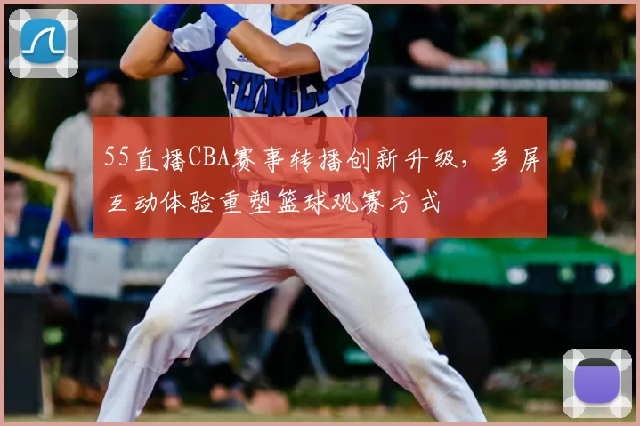 55直播CBA赛事转播创新升级，多屏互动体验重塑篮球观赛方式