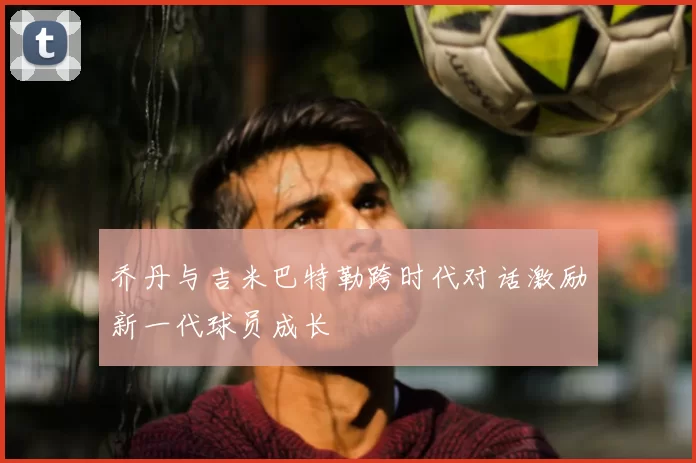 乔丹与吉米巴特勒跨时代对话激励新一代球员成长