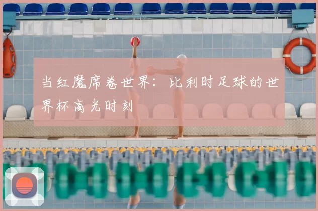 当红魔席卷世界：比利时足球的世界杯高光时刻